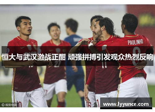 恒大与武汉激战正酣 顽强拼搏引发观众热烈反响