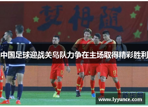 中国足球迎战关岛队力争在主场取得精彩胜利