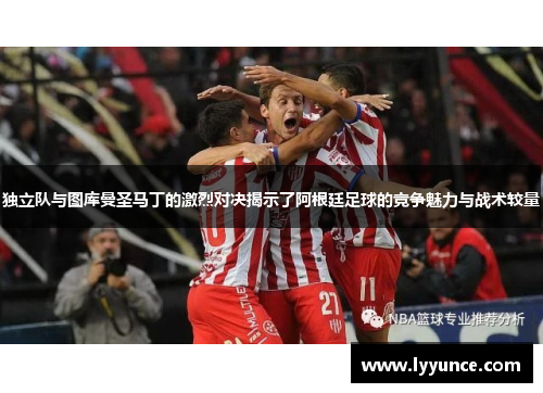 独立队与图库曼圣马丁的激烈对决揭示了阿根廷足球的竞争魅力与战术较量