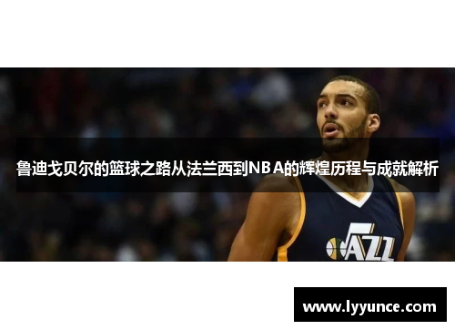 鲁迪戈贝尔的篮球之路从法兰西到NBA的辉煌历程与成就解析