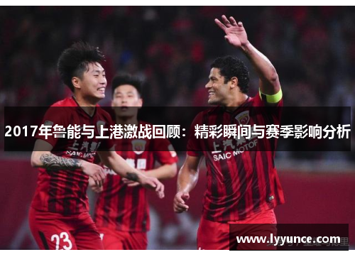 2017年鲁能与上港激战回顾：精彩瞬间与赛季影响分析